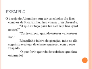EXEMPLO
O desejo de Ademilson era ter os cabelos tão lisos
como os de Ricardinho. Isso virara uma obsessão.
             “O que eu faço para ter o cabelo liso igual
ao seu?”
             “Corte careca, quando crescer vai crescer
liso.”
             Ricardinho falara de gozação, mas no dia
seguinte o colega de classe apareceu com o coco
raspado.
              O que faria quando descobrisse que fora
enganado?
 