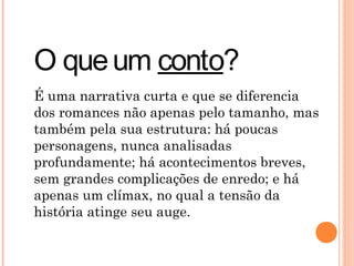 O queum conto?
É uma narrativa curta e que se diferencia
dos romances não apenas pelo tamanho, mas
também pela sua estrutura: há poucas
personagens, nunca analisadas
profundamente; há acontecimentos breves,
sem grandes complicações de enredo; e há
apenas um clímax, no qual a tensão da
história atinge seu auge.
 