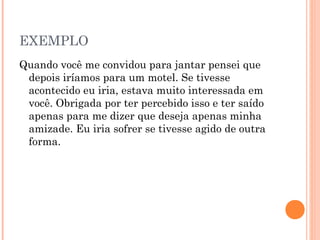 EXEMPLO
Quando você me convidou para jantar pensei que
depois iríamos para um motel. Se tivesse
acontecido eu iria, estava muito interessada em
você. Obrigada por ter percebido isso e ter saído
apenas para me dizer que deseja apenas minha
amizade. Eu iria sofrer se tivesse agido de outra
forma.
 