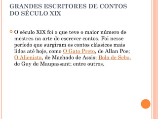 GRANDES ESCRITORES DE CONTOS
DO SÉCULO XIX
 O século XIX foi o que teve o maior número de
mestres na arte de escrever contos. Foi nesse
período que surgiram os contos clássicos mais
lidos até hoje, como O Gato Preto, de Allan Poe;
O Alienista, de Machado de Assis; Bola de Sebo,
de Guy de Maupassant; entre outros.
 
