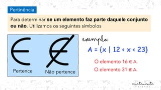 Pertinência
Para determinar se um elemento faz parte daquele conjunto
ou não. Utilizamos os seguintes símbolos
Pertence Não pertence
A = {x | 12 < x < 23}
O elemento 16 ∈ A.
O elemento 31 ∉ A.
 