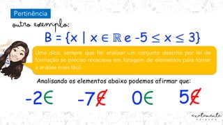 B = {x | x ∈ ℝ e -5 ≤ x ≤ 3}
Uma dica: sempre que for analisar um conjunto descrito por lei de
formação se preciso reescreva em listagem de elementos para tornar
a análise mais fácil.
Analisando os elementos abaixo podemos afirmar que:
-2 -7 0 5
Pertinência
 