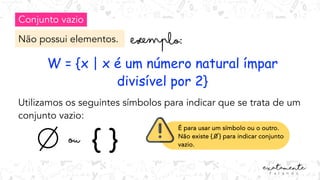 Conjunto vazio
Não possui elementos.
W = {x | x é um número natural ímpar
divisível por 2}
Utilizamos os seguintes símbolos para indicar que se trata de um
conjunto vazio:
{ }
ou
É para usar um símbolo ou o outro.
Não existe { 0 } para indicar conjunto
vazio.
 