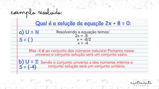 Qual é a solução da equação 2x + 8 = 0:
a) U = ℕ Resolvendo a equação temos:
2x = -8
x = -8/2
x = -4
Mas -4 ∉ ao conjunto dos números naturais! Portanto nesse
universo o conjunto solução será um conjunto vazio.
S = { }
b) U = ℤ
S = {-4}
Sendo o conjunto universo a dos números inteiros o
conjunto solução será um conjunto unitário.
 