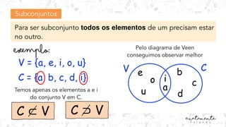 Subconjuntos
Para ser subconjunto todos os elementos de um precisam estar
no outro.
V = {a, e, i, o, u}
C = {a, b, c, d, i}
V
a
i
Temos apenas os elementos a e i
do conjunto V em C.
C ⊂ V
Pelo diagrama de Veen
conseguimos observar melhor
C
e
o
u
b
c
d
C ⊃ V
 