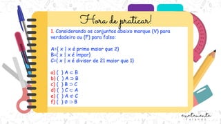 1. Considerando os conjuntos abaixo marque (V) para
verdadeiro ou (F) para falso:
A={ x | x é primo maior que 2}
B={ x | x é ímpar}
C={ x | x é divisor de 21 maior que 1}
a) ( ) A ⊂ B
b) ( ) A ⊃ B
c) ( ) B ⊃ C
d) ( ) C ⊂ A
e) ( ) A ⊄ C
f) ( ) ∅ ⊃ B
 