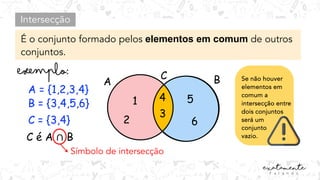 Intersecção
É o conjunto formado pelos elementos em comum de outros
conjuntos.
A = {1,2,3,4}
B = {3,4,5,6}
C = {3,4}
C é A ∩ B
A B
1
2
5
6
C
Símbolo de intersecção
4
3
Se não houver
elementos em
comum a
intersecção entre
dois conjuntos
será um
conjunto
vazio.
 