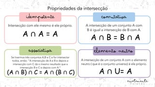 Propriedades da intersecção
Intersecção com ele mesmo é ele próprio.
A ∩ A = A
A intersecção de um conjunto A com
B é igual a intersecção de B com A.
A ∩ B = B ∩ A
Se tivermos três conjuntos A,B e C e for intersectar
todos, então: “A intersecção de A e B e depois a
intersecção com C dá o mesmo resultado que a
intersecção B e C e depois com A.”
(A ∩ B) ∩ C = A ∩ (B ∩ C)
A intersecção de um conjunto A com o elemento
neutro ( que é o conjunto universo) é ele próprio.
A ∩ U= A
 