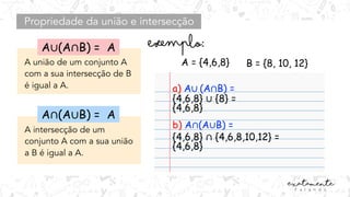 Propriedade da união e intersecção
A união de um conjunto A
com a sua intersecção de B
é igual a A.
A intersecção de um
conjunto A com a sua união
a B é igual a A.
A = {4,6,8} B = {8, 10, 12}
a) A∪ (A∩B) =
b) A∩(A∪B) =
A∩(A∪B) = A
A∪(A∩B) = A
{4,6,8} ∪ {8} =
{4,6,8}
{4,6,8} ∩ {4,6,8,10,12} =
{4,6,8}
 