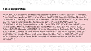 Fonte bibliográfica
NOVA ESCOLA, disponível em https://novaescola.org.br/ BIANCHINI, Edwaldo. Matemática.
7. ed. São Paulo: Moderna, 2011. ( 6º ao 9º ano) CASTRUCCI, Benedito; GIOVANNI, Jose Ruy;
GIOVANNI JR., José Ruy. Conquista da Matemática. 3.ed.São Paulo: FTD, 2015 ( 6º ao 9º ano)
DANTE. Tudo é Matemática. São Paulo: Ática, 2011. (7º ano) GIOVANNI, José Ruy ;
GIOVANNI, José Ruy. Pensar & descobrir. São Paulo: FTD, 2010. (8º e 9º ano) IMENES, Luiz
Marcio; LELLIS, Marcelo. Matemática. São Paulo: Moderna, 2012. (6º, 7º e 9º ano) IEZZI,
Gelson; DOLCE, Osvaldo; MACHADO, Antonio. Matemática e Realidade. São Paulo: Atual,
2013. RIBEIRO, Jackson da Silva. Projeto Radix: matemática. São Paulo: Scipione, 2013. (6º
ano) TOSATTO, Claudia Mirian, et al. Matemática. Curitiba: Positivo, 2005. (6º ao 9º ano).
MORI, Iracema; ONAGA, Dulce Satiko. Matemática ideias e desafios.16. ed. São Paulo:
Saraiva, 2011,
 