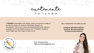 Prof. Amanda Saito
amandasaito@gmail.com
É PROIBIDO compartilhar este arquivo, assim como postar em páginas
da internet, grupos de Facebook, WhatsApp, Telegram ou
semelhantes. Tudo o que se encontra disponibilizado neste arquivo é
protegido pela lei dos direitos autorais, de nº 9.610/98 – proibindo
cópias ilegais para sites, blogs ou redes sociais.
Me acompanhe nas redes sociais
Instagram: @ProfAmandaSaito
Facebook: @ProfAmandaSaito
YouTube.com/AmandaSaito
 