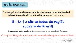 Lei de formação
É uma espécie de ordem que caracteriza o conjunto sendo possível
determinar quais são os seus elementos sem os escrever.
S = {x | x são estados da região
sudeste do Brasil}
O conjunto S é igual a x, tal que x são os estados da região sudeste do Brasil.
X representa todos os elementos e em seguida temos a sua lei de formação.
 