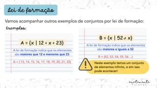 Lei de formação
A = {x | 12 < x < 23}
A lei de formação indica que os elementos
são maiores que 12 e menores que 23.
A = { 13, 14, 15, 16, 17, 18, 19, 20, 21, 22}
Vamos acompanhar outros exemplos de conjuntos por lei de formação:
B = {x | 52 < x}
A lei de formação indica que os elementos
são maiores e iguais a 52.
B = {52, 53, 54, 55, 56 ...}
Neste exemplo temos um conjunto
de elementos infinito, e sim isso
pode acontecer!
 