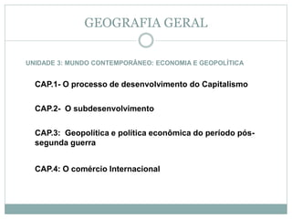UNIDADE 3: MUNDO CONTEMPORÂNEO: ECONOMIA E GEOPOLÍTICA
CAP.1- O processo de desenvolvimento do Capitalismo
CAP.2- O subdesenvolvimento
CAP.3: Geopolítica e política econômica do período pós-
segunda guerra
CAP.4: O comércio Internacional
GEOGRAFIA GERAL
 