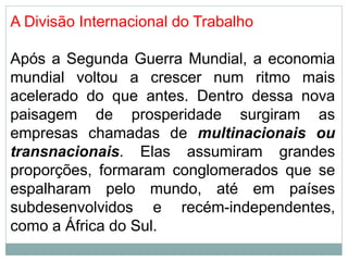 A Divisão Internacional do Trabalho
Após a Segunda Guerra Mundial, a economia
mundial voltou a crescer num ritmo mais
acelerado do que antes. Dentro dessa nova
paisagem de prosperidade surgiram as
empresas chamadas de multinacionais ou
transnacionais. Elas assumiram grandes
proporções, formaram conglomerados que se
espalharam pelo mundo, até em países
subdesenvolvidos e recém-independentes,
como a África do Sul.
 
