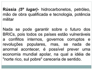 Rússia (5º lugar)- hidrocarbonetos, petróleo,
mão de obra qualificada e tecnologia, potência
militar
Nada se pode garantir sobre o futuro dos
BRICs, pois todos os países estão vulneráveis
a conflitos internos, governos corruptos e
revoluções populares, mas, se nada de
anormal acontecer, é possível prever uma
economia mundial apolar, na qual a idéia de
"norte rico, sul pobre" careceria de sentido.
 