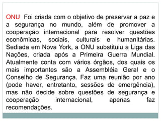 ONU Foi criada com o objetivo de preservar a paz e
a segurança no mundo, além de promover a
cooperação internacional para resolver questões
econômicas, sociais, culturais e humanitárias.
Sediada em Nova York, a ONU substituiu a Liga das
Nações, criada após a Primeira Guerra Mundial.
Atualmente conta com vários órgãos, dos quais os
mais importantes são a Assembléia Geral e o
Conselho de Segurança. Faz uma reunião por ano
(pode haver, entretanto, sessões de emergência),
mas não decide sobre questões de segurança e
cooperação internacional, apenas faz
recomendações.
 