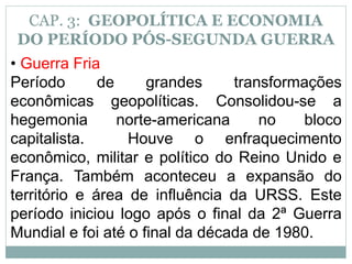 CAP. 3: GEOPOLÍTICA E ECONOMIA
DO PERÍODO PÓS-SEGUNDA GUERRA
• Guerra Fria
Período de grandes transformações
econômicas geopolíticas. Consolidou-se a
hegemonia norte-americana no bloco
capitalista. Houve o enfraquecimento
econômico, militar e político do Reino Unido e
França. Também aconteceu a expansão do
território e área de influência da URSS. Este
período iniciou logo após o final da 2ª Guerra
Mundial e foi até o final da década de 1980.
 
