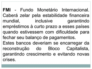 FMI - Fundo Monetário Internacional.
Caberá zelar pela estabilidade financeira
mundial, inclusive garantindo
empréstimos à curto prazo a esses países
quando estivessem com dificuldade para
fechar seu balanço de pagamentos.
Estes bancos deveriam se encarregar da
reconstrução do Bloco Capitalista,
garantindo crescimento e evitando novas
crises.
 