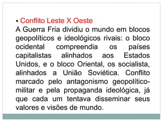• Conflito Leste X Oeste
A Guerra Fria dividiu o mundo em blocos
geopolíticos e ideológicos rivais: o bloco
ocidental compreendia os países
capitalistas alinhados aos Estados
Unidos, e o bloco Oriental, os socialista,
alinhados a União Soviética. Conflito
marcado pelo antagonismo geopolítico-
militar e pela propaganda ideológica, já
que cada um tentava disseminar seus
valores e visões de mundo.
 