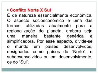 • Conflito Norte X Sul
É de natureza essencialmente econômica.
O aspecto socioeconômico é uma das
formas utilizadas atualmente para a
regionalização do planeta, embora seja
uma maneira bastante genérica e
simplificadora. Por esse aspecto, divide-se
o mundo em países desenvolvidos,
designados como países do “Norte”, e
subdesenvolvidos ou em desenvolvimento,
os do “Sul”.
 