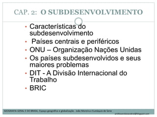 CAP. 2: O SUBDESENVOLVIMENTO
• Características do
subdesenvolvimento
• Países centrais e periféricos
• ONU – Organização Nações Unidas
• Os países subdesenvolvidos e seus
maiores problemas
• DIT - A Divisão Internacional do
Trabalho
• BRIC
GEOGRAFIA GERAL E DO BRASIL: Espaço geográfico e globalização. João Moreira e Eustáquio de Sene
professoralaisacabral@blogspot.com
 