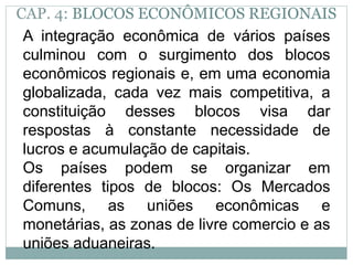 CAP. 4: BLOCOS ECONÔMICOS REGIONAIS
A integração econômica de vários países
culminou com o surgimento dos blocos
econômicos regionais e, em uma economia
globalizada, cada vez mais competitiva, a
constituição desses blocos visa dar
respostas à constante necessidade de
lucros e acumulação de capitais.
Os países podem se organizar em
diferentes tipos de blocos: Os Mercados
Comuns, as uniões econômicas e
monetárias, as zonas de livre comercio e as
uniões aduaneiras.
 