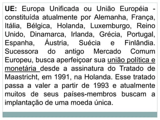 UE: Europa Unificada ou União Européia -
constituída atualmente por Alemanha, França,
Itália, Bélgica, Holanda, Luxemburgo, Reino
Unido, Dinamarca, Irlanda, Grécia, Portugal,
Espanha, Áustria, Suécia e Finlândia.
Sucessora do antigo Mercado Comum
Europeu, busca aperfeiçoar sua união política e
monetária desde a assinatura do Tratado de
Maastricht, em 1991, na Holanda. Esse tratado
passa a valer a partir de 1993 e atualmente
muitos de seus países-membros buscam a
implantação de uma moeda única.
 