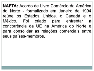 NAFTA: Acordo de Livre Comércio da América
do Norte - formalizado em Janeiro de 1994
reúne os Estados Unidos, o Canadá e o
México. Foi criado para enfrentar a
concorrência da UE na América do Norte e
para consolidar as relações comerciais entre
seus países-membros.
 