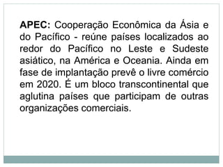 APEC: Cooperação Econômica da Ásia e
do Pacífico - reúne países localizados ao
redor do Pacífico no Leste e Sudeste
asiático, na América e Oceania. Ainda em
fase de implantação prevê o livre comércio
em 2020. É um bloco transcontinental que
aglutina países que participam de outras
organizações comerciais.
 