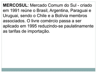 MERCOSUL: Mercado Comum do Sul - criado
em 1991 reúne o Brasil, Argentina, Paraguai e
Uruguai, sendo o Chile e a Bolívia membros
associados. O livre comércio passa a ser
aplicado em 1995 reduzindo-se paulatinamente
as tarifas de importação.
 
