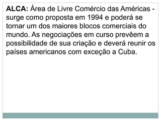 ALCA: Área de Livre Comércio das Américas -
surge como proposta em 1994 e poderá se
tornar um dos maiores blocos comerciais do
mundo. As negociações em curso prevêem a
possibilidade de sua criação e deverá reunir os
países americanos com exceção a Cuba.
 