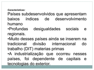 Características:
Países subdesenvolvidos que apresentam
baixos índices de desenvolvimento
humano
•Profundas desigualdades sociais e
regionais.
•Muito desses países ainda se inserem na
tradicional divisão internacional do
trabalho (DIT) materias primas
•A industrialização que ocorreu nesses
países, foi dependente de capitais e
tecnologias do exterior.
 