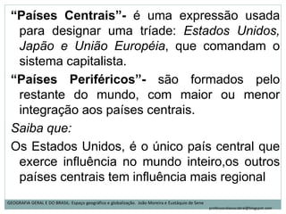 “Países Centrais”- é uma expressão usada
para designar uma tríade: Estados Unidos,
Japão e União Européia, que comandam o
sistema capitalista.
“Países Periféricos”- são formados pelo
restante do mundo, com maior ou menor
integração aos países centrais.
Saiba que:
Os Estados Unidos, é o único país central que
exerce influência no mundo inteiro,os outros
países centrais tem influência mais regional
GEOGRAFIA GERAL E DO BRASIL: Espaço geográfico e globalização. João Moreira e Eustáquio de Sene
professoralaisacabral@blogspot.com
 