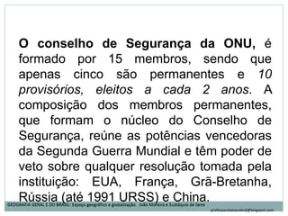 O conselho de Segurança da ONU, é
formado por 15 membros, sendo que
apenas cinco são permanentes e 10
provisórios, eleitos a cada 2 anos. A
composição dos membros permanentes,
que formam o núcleo do Conselho de
Segurança, reúne as potências vencedoras
da Segunda Guerra Mundial e têm poder de
veto sobre qualquer resolução tomada pela
instituição: EUA, França, Grã-Bretanha,
Rússia (até 1991 URSS) e China.GEOGRAFIA GERAL E DO BRASIL: Espaço geográfico e globalização. João Moreira e Eustáquio de SeneGEOGRAFIA GERAL E DO BRASIL: Espaço geográfico e globalização. João Moreira e Eustáquio de Sene
professoralaisacabral@blogspot.com
 
