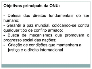 Objetivos principais da ONU:
- Defesa dos direitos fundamentais do ser
humano;
- Garantir a paz mundial, colocando-se contra
qualquer tipo de conflito armado;
- Busca de mecanismos que promovam o
progresso social das nações;
- Criação de condições que mantenham a
justiça e o direito internacional
 