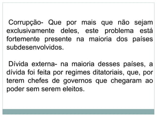 Corrupção- Que por mais que não sejam
exclusivamente deles, este problema está
fortemente presente na maioria dos países
subdesenvolvidos.
Dívida externa- na maioria desses países, a
dívida foi feita por regimes ditatoriais, que, por
terem chefes de governos que chegaram ao
poder sem serem eleitos.
 