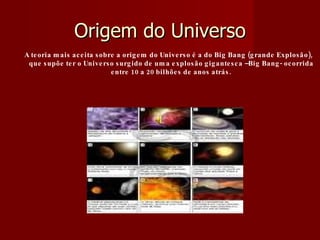 Origem do Universo A teoria mais aceita sobre a origem do Universo é a do Big Bang (grande Explosão), que supõe ter o Universo surgido de uma explosão gigantesca –Big Bang- ocorrida entre 10 a 20 bilhões de anos atrás. 