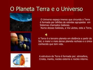 O Planeta Terra e o Universo So O Universo espaço imenso que circunda a Terra  é formado por bilhões de estrelas agrupadas  em Sistemas chamados Galáxias.  Numa dessas Galáxias, a Via Láctea, esta a Terra. A Terra é o terceiro planeta em distância a partir do Sol, o maior e mais denso planeta rochoso e o único conhecido que tem vida. A estrutura da Terra é formada por: atmosfera,  Crosta, manto, núcleo externo e núcleo interno. 