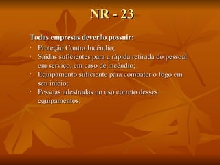 NR - 23 Todas empresas deverão possuir: Proteção Contra Incêndio; Saídas suficientes para a rápida retirada do pessoal em serviço, em caso de incêndio; Equipamento suficiente para combater o fogo em seu início; Pessoas adestradas no uso correto desses equipamentos. 