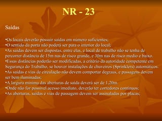 NR - 23 Saídas Os locais deverão possuir saídas em número suficientes; O sentido da porta não poderá ser para o interior do local; As saídas devem ser dispostas, entre elas, e local de trabalho não se tenha de  percorrer distância de 15m nas de risco grande, e 30m nas de risco medio e baixo. Essas distâncias poderão ser modificadas, a critério da autoridade competente em Segurança do Trabalho, se houver instalações de chuveiros (Sprinklers) automáticos. As saídas e vias de circulação não devem comportar degraus, e passagens devem ser bem iluminadas; A largura mínima das aberturas de saída deverá ser de 1,20m. Onde não for possível acesso imediato, deverão ter corredores contínuos; As aberturas, saídas e vias de passagem devem ser assinaladas por placas; 