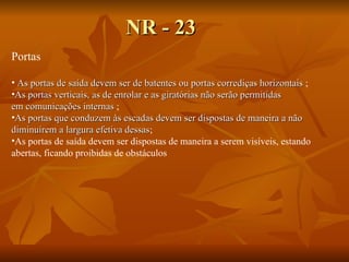 NR - 23 Portas As portas de saída devem ser de batentes ou portas corrediças horizontais  ; As portas verticais, as de enrolar e as giratórias não serão permitidas em comunicações internas  ; As portas que conduzem às escadas devem ser dispostas de maneira a não diminuírem a largura efetiva dessas ; As portas de saída devem ser dispostas de maneira a serem visíveis, estando  abertas, ficando proibidas de obstáculos 