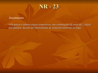 NR - 23 Ascensores Os poços e monta-cargas respectivos, nas construções de mais de 2 (dois) pavimentos, devem ser inteiramente de material resistente ao fogo.   