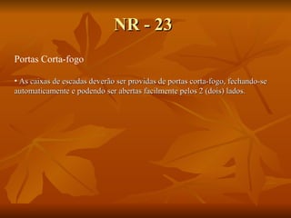NR - 23 Portas Corta-fogo As caixas de escadas deverão ser providas de portas corta-fogo, fechando-se automaticamente e podendo ser abertas facilmente pelos 2 (dois) lados.   