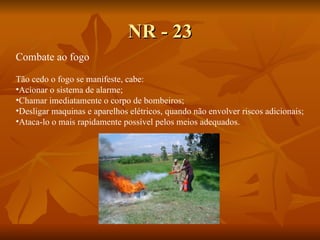 NR - 23 Combate ao fogo Tão cedo o fogo se manifeste, cabe: Acionar o sistema de alarme; Chamar imediatamente o corpo de bombeiros; Desligar maquinas e aparelhos elétricos, quando não envolver riscos adicionais; Ataca-lo o mais rapidamente possível pelos meios adequados. 