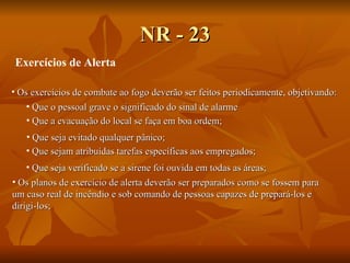 NR - 23 Exercícios de Alerta Os exercícios de combate ao fogo deverão ser feitos periodicamente, objetivando:   Que o pessoal grave o significado do sinal de alarme   Os planos de exercício de alerta deverão ser preparados como se fossem para um caso real de incêndio e sob comando de pessoas capazes de prepará-los e  dirigi-los; Que a evacua ção do local se faça em boa ordem; Que seja evitado qualquer pânico; Que sejam atribuídas tarefas específicas aos empregados; Que seja verificado se a sirene foi ouvida em todas as áreas; 