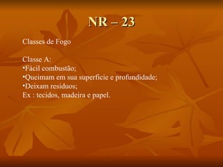 NR – 23 Classes de Fogo Classe A:  Fácil combustão; Queimam em sua superficie e profundidade;  Deixam residuos; Ex : tecidos, madeira e papel. 
