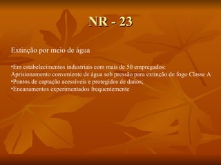 NR - 23 Extinção por meio de água Em estabelecimentos industriais com mais de 50 empregados: Aprisionamento conveniente de água sob pressão para extinção de fogo Classe A Pontos de captação acessíveis e protegidos de danos; Encanamentos experimentados frequentemente 