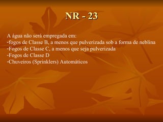 NR - 23 A água não será empregada em: fogos de Classe B, a menos que pulverizada sob a forma de neblina Fogos de Classe C, a menos que seja pulverizada Fogos de Classe D Chuveiros (Sprinklers) Automáticos 