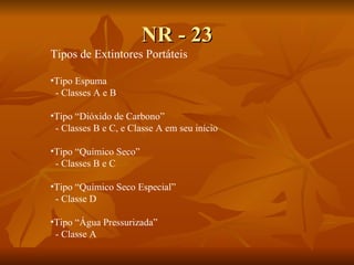 NR - 23 Tipos de Extintores Portáteis Tipo Espuma - Classes A e B Tipo “Dióxido de Carbono” - Classes B e C, e Classe A em seu início Tipo “Químico Seco” - Classes B e C Tipo “Químico Seco Especial” - Classe D Tipo “Água Pressurizada” - Classe A 